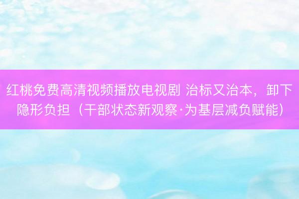红桃免费高清视频播放电视剧 治标又治本，卸下隐形负担（干部状态新观察·为基层减负赋能）