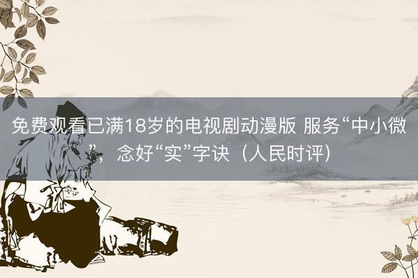 免费观看已满18岁的电视剧动漫版 服务“中小微”，念好“实”字诀（人民时评）