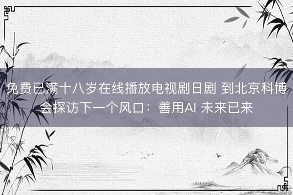 免费已满十八岁在线播放电视剧日剧 到北京科博会探访下一个风口：善用AI 未来已来