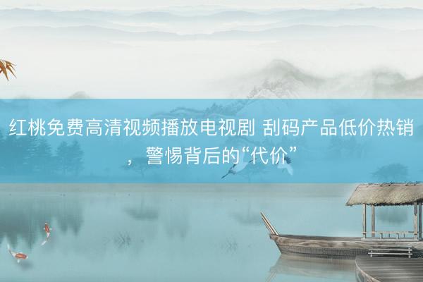 红桃免费高清视频播放电视剧 刮码产品低价热销，警惕背后的“代价”