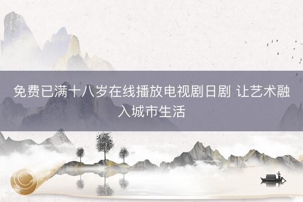 免费已满十八岁在线播放电视剧日剧 让艺术融入城市生活