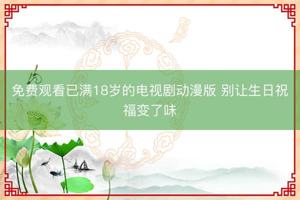 免费观看已满18岁的电视剧动漫版 别让生日祝福变了味
