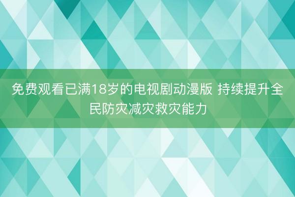 免费观看已满18岁的电视剧动漫版 持续提升全民防灾减灾救灾能力