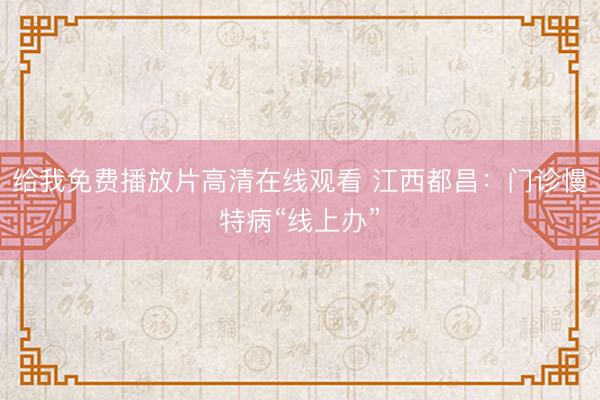 给我免费播放片高清在线观看 江西都昌：门诊慢特病“线上办”