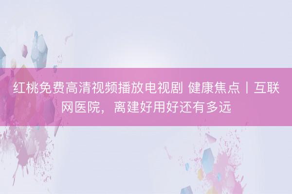 红桃免费高清视频播放电视剧 健康焦点丨互联网医院，离建好用好还有多远