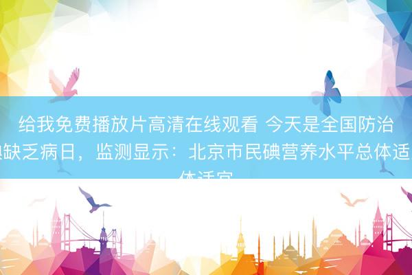 给我免费播放片高清在线观看 今天是全国防治碘缺乏病日，监测显示：北京市民碘营养水平总体适宜