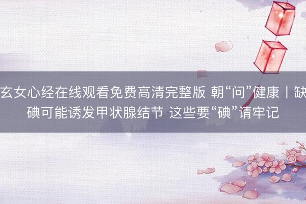 玄女心经在线观看免费高清完整版 朝“问”健康丨缺碘可能诱发甲状腺结节 这些要“碘”请牢记