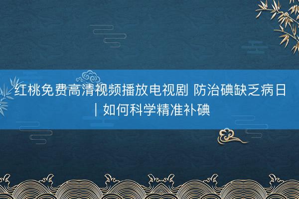 红桃免费高清视频播放电视剧 防治碘缺乏病日｜如何科学精准补碘