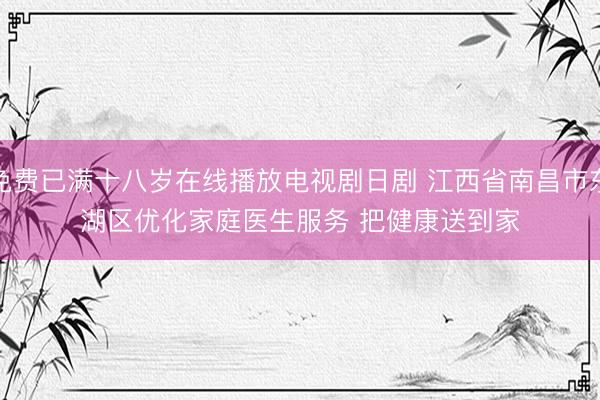 免费已满十八岁在线播放电视剧日剧 江西省南昌市东湖区优化家庭医生服务 把健康送到家