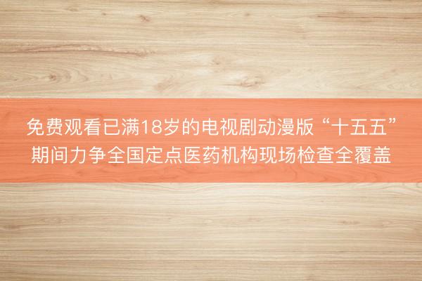免费观看已满18岁的电视剧动漫版 “十五五”期间力争全国定点医药机构现场检查全覆盖