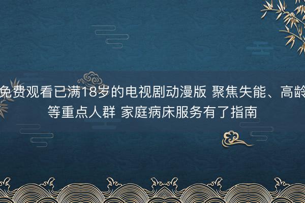 免费观看已满18岁的电视剧动漫版 聚焦失能、高龄等重点人群 家庭病床服务有了指南