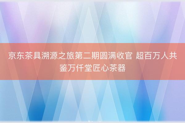 京东茶具溯源之旅第二期圆满收官 超百万人共鉴万仟堂匠心茶器
