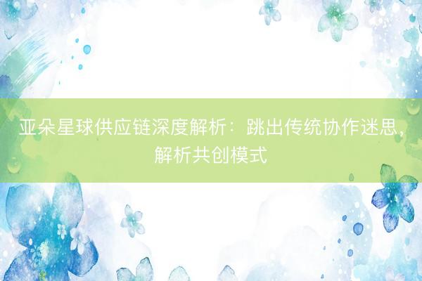 亚朵星球供应链深度解析：跳出传统协作迷思，解析共创模式