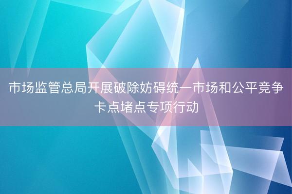 市场监管总局开展破除妨碍统一市场和公平竞争卡点堵点专项行动
