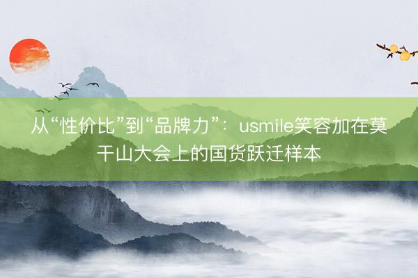 从“性价比”到“品牌力”：usmile笑容加在莫干山大会上的国货跃迁样本