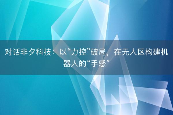 对话非夕科技：以“力控”破局，在无人区构建机器人的“手感”
