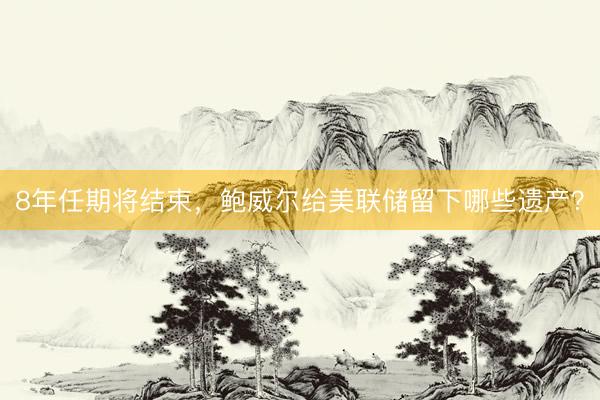 8年任期将结束，鲍威尔给美联储留下哪些遗产？