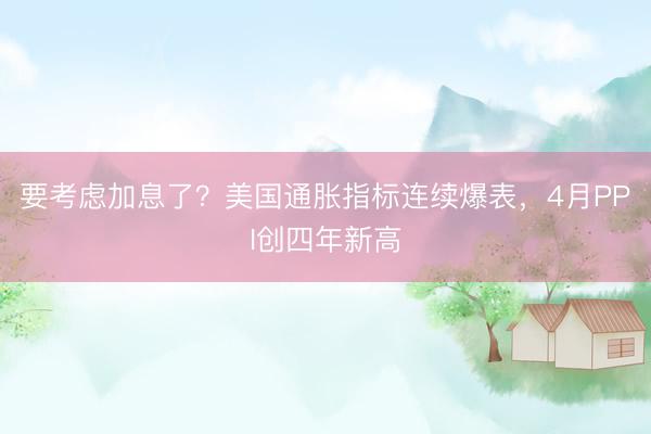 要考虑加息了？美国通胀指标连续爆表，4月PPI创四年新高