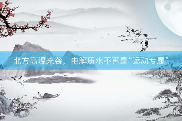 北方高温来袭，电解质水不再是“运动专属”