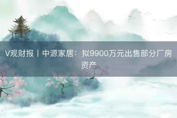 V观财报丨中源家居：拟9900万元出售部分厂房资产