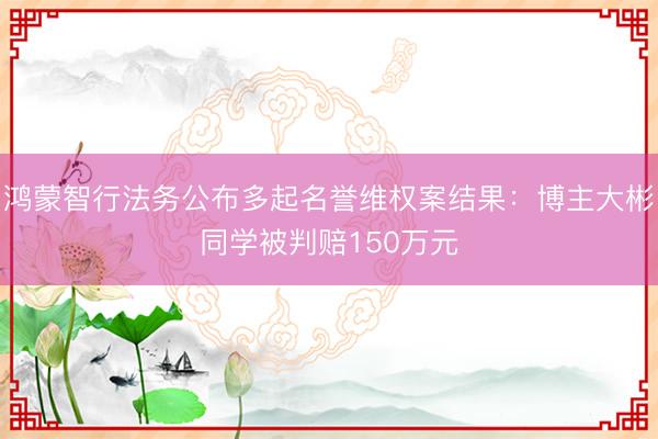 鸿蒙智行法务公布多起名誉维权案结果：博主大彬同学被判赔150万元