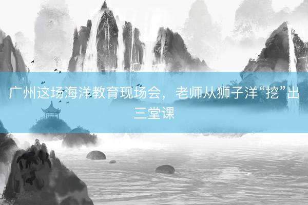 广州这场海洋教育现场会，老师从狮子洋“挖”出三堂课