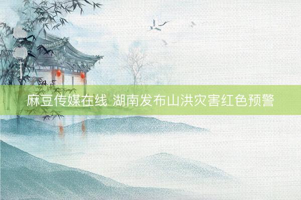 麻豆传媒在线 湖南发布山洪灾害红色预警