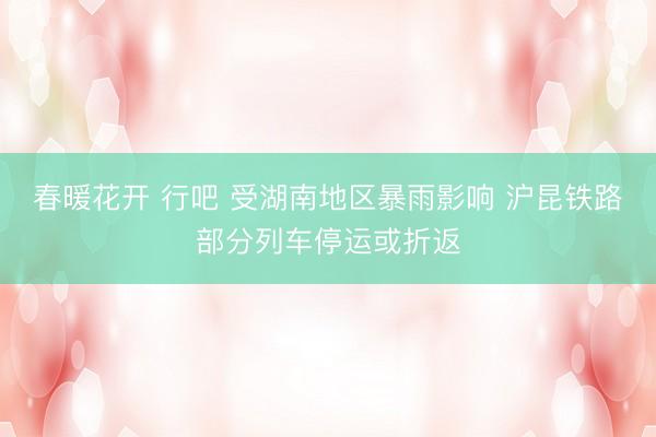 春暖花开 行吧 受湖南地区暴雨影响 沪昆铁路部分列车停运或折返
