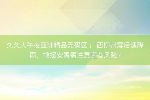 久久人午夜亚洲精品无码区 广西柳州震后逢降雨，救援安置需注意哪些风险?