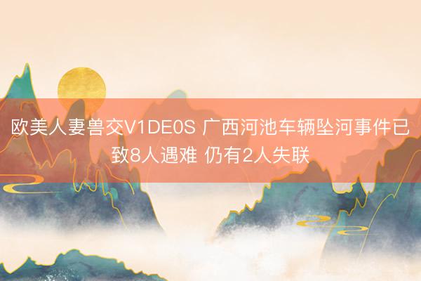 欧美人妻兽交V1DE0S 广西河池车辆坠河事件已致8人遇难 仍有2人失联