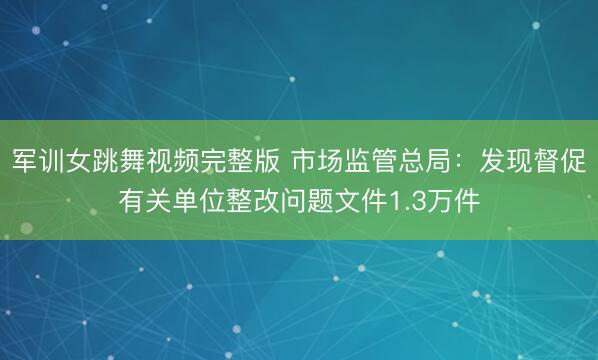 军训女跳舞视频完整版 市场监管总局：发现督促有关单位整改问题文件1.3万件