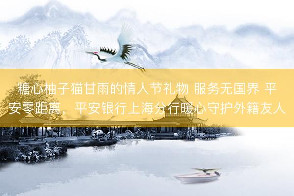 糖心柚子猫甘雨的情人节礼物 服务无国界 平安零距离，平安银行上海分行暖心守护外籍友人