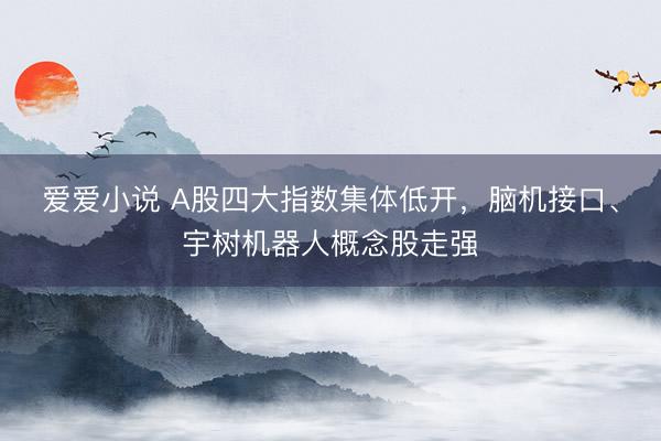 爱爱小说 A股四大指数集体低开，脑机接口、宇树机器人概念股走强