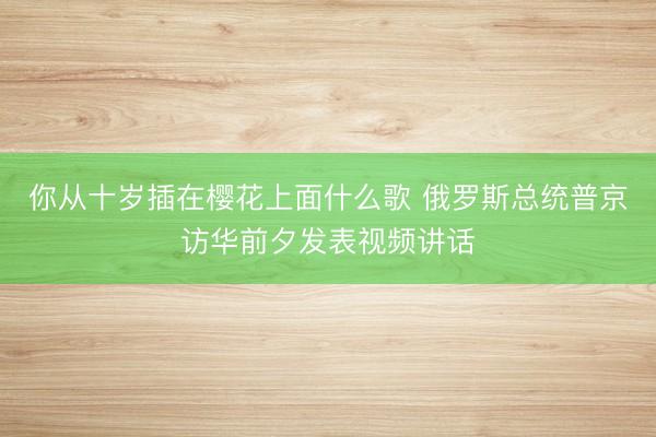 你从十岁插在樱花上面什么歌 俄罗斯总统普京访华前夕发表视频讲话