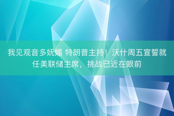我见观音多妩媚 特朗普主持！沃什周五宣誓就任美联储主席，挑战已近在眼前