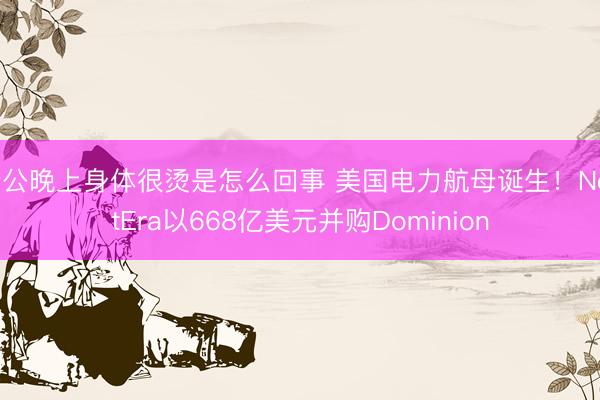 老公晚上身体很烫是怎么回事 美国电力航母诞生！NextEra以668亿美元并购Dominion