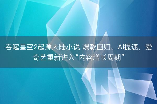 吞噬星空2起源大陆小说 爆款回归、AI提速，爱奇艺重新进入“内容增长周期”