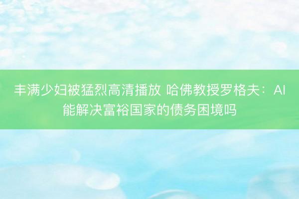 丰满少妇被猛烈高清播放 哈佛教授罗格夫：AI能解决富裕国家的债务困境吗