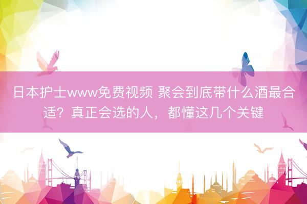 日本护士www免费视频 聚会到底带什么酒最合适？真正会选的人，都懂这几个关键