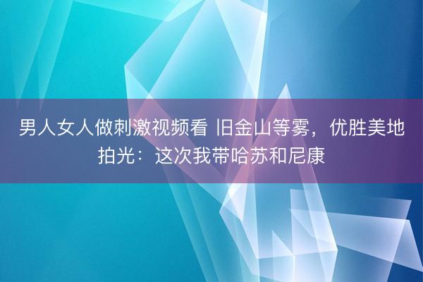 男人女人做刺激视频看 旧金山等雾，优胜美地拍光：这次我带哈苏和尼康