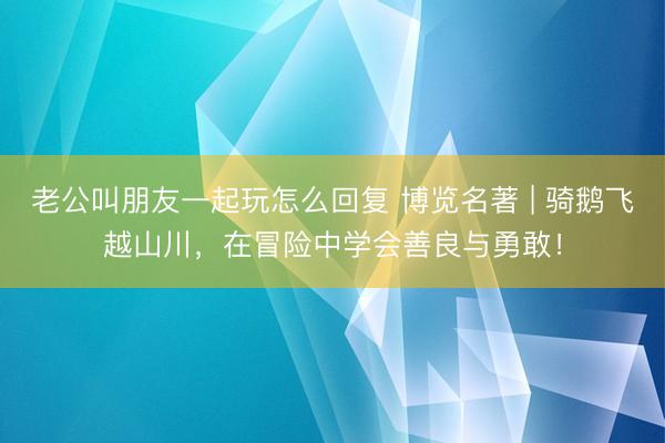 老公叫朋友一起玩怎么回复 博览名著 | 骑鹅飞越山川，在冒险中学会善良与勇敢！