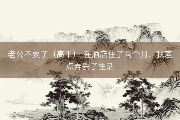 老公不要了（高干） 在酒店住了两个月，我差点弄丢了生活