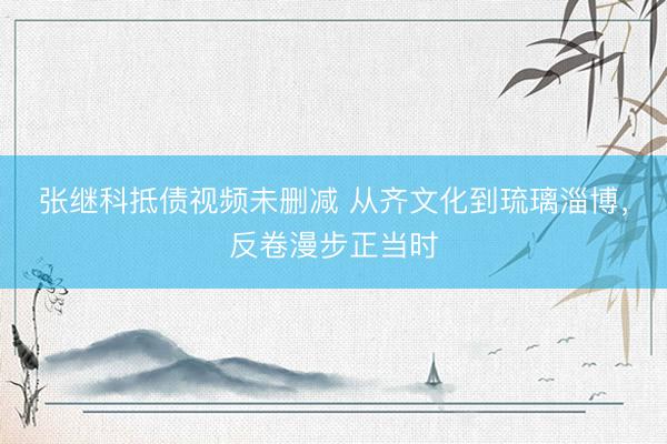 张继科抵债视频未删减 从齐文化到琉璃淄博，反卷漫步正当时