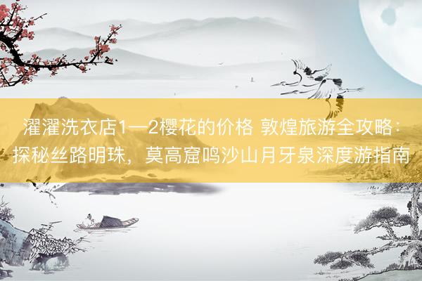 濯濯洗衣店1—2樱花的价格 敦煌旅游全攻略：探秘丝路明珠，莫高窟鸣沙山月牙泉深度游指南