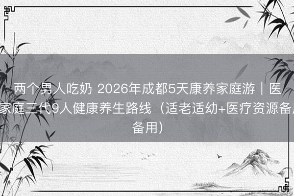 两个男人吃奶 2026年成都5天康养家庭游｜医生家庭三代9人健康养生路线（适老适幼+医疗资源备用）