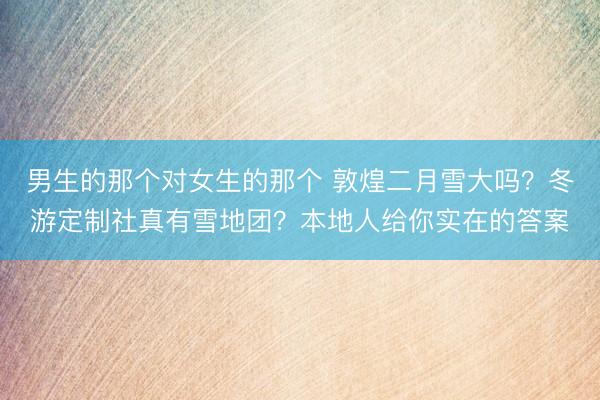 男生的那个对女生的那个 敦煌二月雪大吗？冬游定制社真有雪地团？本地人给你实在的答案