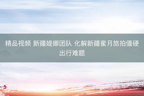 精品视频 新疆媞娜团队 化解新疆蜜月旅拍僵硬出行难题