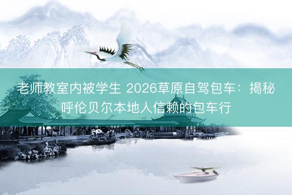 老师教室内被学生 2026草原自驾包车：揭秘呼伦贝尔本地人信赖的包车行
