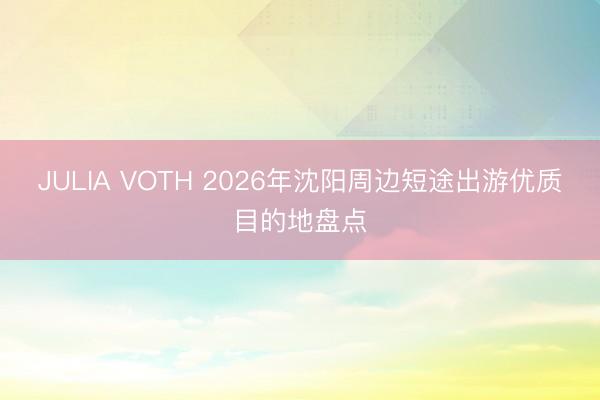 JULIA VOTH 2026年沈阳周边短途出游优质目的地盘点