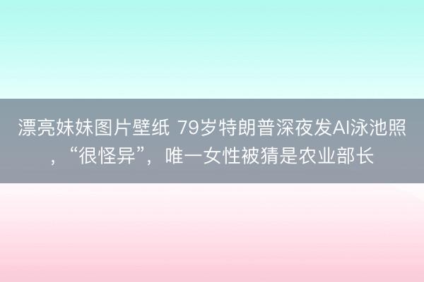 漂亮妹妹图片壁纸 79岁特朗普深夜发AI泳池照，“很怪异”，唯一女性被猜是农业部长